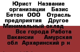 Юрист › Название организации ­ Базис-Бетон, ООО › Отрасль предприятия ­ Другое › Минимальный оклад ­ 25 000 - Все города Работа » Вакансии   . Амурская обл.,Архаринский р-н